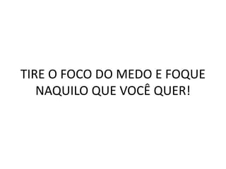 TIRE O FOCO DO MEDO E FOQUE
NAQUILO QUE VOCÊ QUER!
 