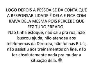 LOGO DEPOIS A PESSOA SE DA CONTA QUE
A RESPONSABILIDADE É DELA E FICA COM
RAIVA DELA MESMA POIS PERCEBE QUE
FEZ TUDO ERRADO.
Não tinha estoque, não saiu pra rua, não
buscou ajuda, não atendeu aos
telefonemas da Diretora, não foi nas R.U’s,
não assistiu aos treinamentos on line, não
fez absolutamente nada pra mudar a
situação dela. 
 