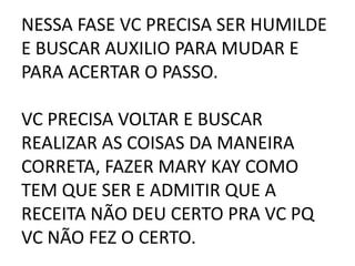 NESSA FASE VC PRECISA SER HUMILDE
E BUSCAR AUXILIO PARA MUDAR E
PARA ACERTAR O PASSO.
VC PRECISA VOLTAR E BUSCAR
REALIZAR AS COISAS DA MANEIRA
CORRETA, FAZER MARY KAY COMO
TEM QUE SER E ADMITIR QUE A
RECEITA NÃO DEU CERTO PRA VC PQ
VC NÃO FEZ O CERTO.
 