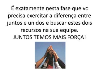 É exatamente nesta fase que vc
precisa exercitar a diferença entre
juntos e unidos e buscar estes dois
recursos na sua equipe.
JUNTOS TEMOS MAIS FORÇA!
 