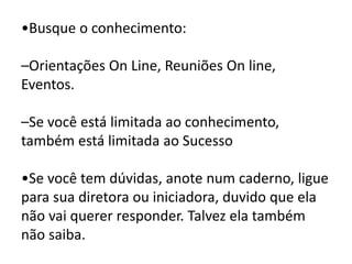 •Busque o conhecimento:
–Orientações On Line, Reuniões On line,
Eventos.
–Se você está limitada ao conhecimento,
também está limitada ao Sucesso
•Se você tem dúvidas, anote num caderno, ligue
para sua diretora ou iniciadora, duvido que ela
não vai querer responder. Talvez ela também
não saiba.
 