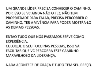 UM GRANDE LÍDER PRECISA CONHECER O CAMINHO.
POR ISSO SE VC AINDA NÃO O FEZ, NÃO TEM
PROPRIEDADE PARA FALAR, PRECISA PERCORRER O
CAMINHO, TER A VIVÊNCIA PARA PODER MOSTRÁ-LO
AS DEMAIS PESSOAS.
ENTÃO TUDO QUE NÓS PASSAMOS SERVE COMO
EXPERIÊNCIA.
COLOQUE O SEU FOCO NAS PESSOAS, ISSO VAI
FACILITAR QUE VC PERCORRA ESTE CAMINHO
MARAVILHOSO DA LIDERANÇA.
NADA ACONTECE DE GRAÇA E TUDO TEM SEU PREÇO.
 