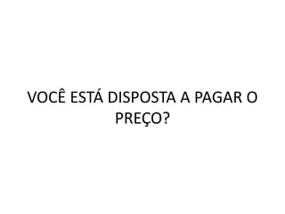 VOCÊ ESTÁ DISPOSTA A PAGAR O
PREÇO?
 