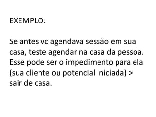 EXEMPLO:
Se antes vc agendava sessão em sua
casa, teste agendar na casa da pessoa.
Esse pode ser o impedimento para ela
(sua cliente ou potencial iniciada) >
sair de casa.
 