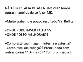 NÃO É POR FALTA DE AGENDAR VIU? Temos
outras maneiras de se fazer MK.
–Muito trabalho e pouco resultado??? Reflita:
•ONDE PODE HAVER FALHA???
•ONDE POSSO MELHORAR??
–Como está sua imagem, interna e externa?
–Como está sua cabeça?? Preocupada com
outras coisas?? Dinheiro?? Compromissos??
 