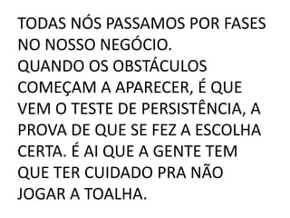 TODAS NÓS PASSAMOS POR FASES
NO NOSSO NEGÓCIO.
QUANDO OS OBSTÁCULOS
COMEÇAM A APARECER, É QUE
VEM O TESTE DE PERSISTÊNCIA, A
PROVA DE QUE SE FEZ A ESCOLHA
CERTA. É AI QUE A GENTE TEM
QUE TER CUIDADO PRA NÃO
JOGAR A TOALHA.
 
