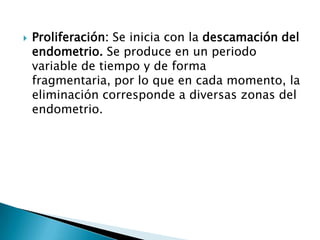    Proliferación: Se inicia con la descamación del
    endometrio. Se produce en un periodo
    variable de tiempo y de forma
    fragmentaria, por lo que en cada momento, la
    eliminación corresponde a diversas zonas del
    endometrio.
 