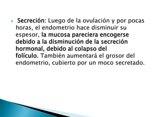     Secreción: Luego de la ovulación y por pocas
    horas, el endometrio hace disminuir su
    espesor, la mucosa pareciera encogerse
    debido a la disminución de la secreción
    hormonal, debido al colapso del
    folículo. También aumentará el grosor del
    endometrio, cubierto por un moco secretado.
 