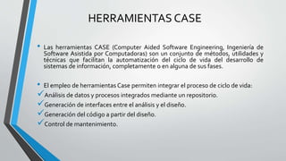 HERRAMIENTAS CASE
• Las herramientas CASE (Computer Aided Software Engineering, Ingeniería de
Software Asistida por Computadoras) son un conjunto de métodos, utilidades y
técnicas que facilitan la automatización del ciclo de vida del desarrollo de
sistemas de información, completamente o en alguna de sus fases.
• El empleo de herramientas Case permiten integrar el proceso de ciclo de vida:
Análisis de datos y procesos integrados mediante un repositorio.
Generación de interfaces entre el análisis y el diseño.
Generación del código a partir del diseño.
Control de mantenimiento.
 