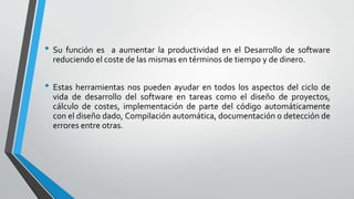 • Su función es a aumentar la productividad en el Desarrollo de software
reduciendo el coste de las mismas en términos de tiempo y de dinero.
• Estas herramientas nos pueden ayudar en todos los aspectos del ciclo de
vida de desarrollo del software en tareas como el diseño de proyectos,
cálculo de costes, implementación de parte del código automáticamente
con el diseño dado, Compilación automática, documentación o detección de
errores entre otras.
 