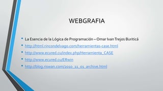 WEBGRAFIA
• La Esencia de la Lógica de Programación – Omar IvanTrejos Buriticá
• http://html.rincondelvago.com/herramientas-case.html
• http://www.ecured.cu/index.php/Herramienta_CASE
• http://www.ecured.cu/ERwin
• http://blog.riswan.com/2010_11_01_archive.html
 