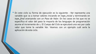 • En este ciclo su forma de ejecución es la siguiente : Var representa una
variable que va a tomar valores iniciando en tope_inicial y terminando en
tope_final avanzando con un Paso de Valor. En los casos en los que no se
especifica el valor del paso la mayoría de los lenguajes de programación
asume el incremente de 1. El Cuerpo del Ciclo se ejecutará una vez por cada
valor que tome la variable Var. Veamos con un ejemplo cuál sería la
aplicación de este ciclo.
 