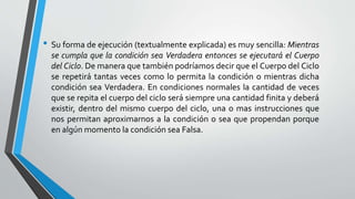 • Su forma de ejecución (textualmente explicada) es muy sencilla: Mientras
se cumpla que la condición sea Verdadera entonces se ejecutará el Cuerpo
del Ciclo. De manera que también podríamos decir que el Cuerpo del Ciclo
se repetirá tantas veces como lo permita la condición o mientras dicha
condición sea Verdadera. En condiciones normales la cantidad de veces
que se repita el cuerpo del ciclo será siempre una cantidad finita y deberá
existir, dentro del mismo cuerpo del ciclo, una o mas instrucciones que
nos permitan aproximarnos a la condición o sea que propendan porque
en algún momento la condición sea Falsa.
 