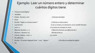Ejemplo: Leer un número entero y determinar
cuántos dígitos tiene
• ProcesoContarDigitos
• Variables
• Entero : Numero, cont // DeclaraVariables
• Inicio
• Escriba “ Digite un número entero “ // Solicita un dato entero
• Lea Numero // Lee un entero y lo almacena en la variable Numero
• cont = 0 // Inicializa el contador en ceros
• Mientras Numero < > 0 // Mientras Numero sea diferente de 0
• Numero = Numero / 10 //Divida entre 10
• Cuenta_Digitos = cont + 1 // y cuente
• Fin_Mientras
• Escriba “ El numero digitadoTiene “, cont, “ dígitos “ // Escriba la cantidad de dígitos
• Fin
 