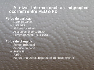 A nível internacional as migrações ocorrem entre PED e PD   Pólos de partida: Norte de África  Caraíbas África subsariana Ásia do sul e do sudeste Europa oriental (Ex-URSS) Pólos de chegada: Europa ocidental América do norte Austrália Japão Países produtores de petróleo do médio oriente 