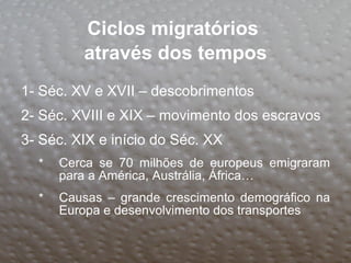 Ciclos migratórios  através dos tempos 1- Séc. XV e XVII – descobrimentos 2- Séc. XVIII e XIX – movimento dos escravos 3- Séc. XIX e início do Séc. XX  Cerca se 70 milhões de europeus emigraram para a América, Austrália, África… Causas – grande crescimento demográfico na Europa e desenvolvimento dos transportes  