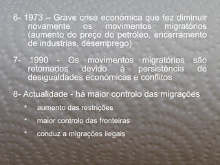 6- 1973 – Grave crise económica que fez diminuir novamente os movimentos migratórios (aumento do preço do petróleo, encerramento de industrias, desemprego) 7- 1990 - Os movimentos migratórios são retomados devido à persistência de desigualdades económicas e conflitos 8- Actualidade - há maior controlo das migrações aumento das restrições maior controlo das fronteiras conduz a migrações ilegais  