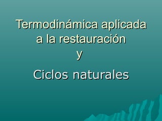 Termodinámica aplicadaTermodinámica aplicada
a la restauracióna la restauración
yy
Ciclos naturalesCiclos naturales
 