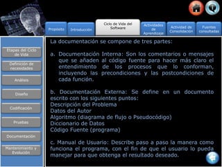 La documentación se compone de tres partes:
a. Documentación Interna: Son los comentarios o mensajes
que se añaden al código fuente para hacer más claro el
entendimiento de los procesos que lo conforman,
incluyendo las precondiciones y las postcondiciones de
cada función. D diapositiva 16
b. Documentación Externa: Se define en un documento
escrito con los siguientes puntos:
Descripción del Problema
Datos del Autor
Algoritmo (diagrama de flujo o Pseudocódigo)
Diccionario de Datos
Código Fuente (programa)
c. Manual de Usuario: Describe paso a paso la manera como
funciona el programa, con el fin de que el usuario lo pueda
manejar para que obtenga el resultado deseado.
Propósito
Ciclo de Vida del
Software Actividad de
Consolidación
Fuentes
consultadas
Actividades
de
Aprendizaje
Introducción
Etapas del Ciclo
de Vida
Definición de
necesidades
Análisis
Diseño
Codificación
Pruebas
Documentación
Mantenimiento y
Evolución
 