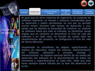 Propósito Introducción Ciclo de Vida del
Software
Actividad de
Consolidación
Fuentes
consultadas
Actividades
de
Aprendizaje
Al igual que en otros sistemas de ingeniería, los sistemas de
software requieren un tiempo y esfuerzo considerable para
su desarrollo y deben permanecer en uso por un periodo
mucho mayor. Durante este tiempo de desarrollo y uso,
desde que se detecta la necesidad de construir un sistema
de software hasta que este es retirado, se identifican varias
etapas que en conjunto se denominan el ciclo de vida del
software y en cada caso, en función de cuales sean las
características del proyecto, se configurará el ciclo de vida
de forma diferente.
Usualmente se consideran las etapas: especificación y
análisis de requisitos, diseño del sistema, implementación
del software, aplicación y pruebas, entrega y
mantenimiento. Un aspecto esencial dentro de las tareas del
desarrollo del software es la documentación de todos los
elementos y especificaciones en cada fase. Dado que esta
tarea siempre estará influida por la fase del desarrollo en
curso.
Ciclo de vida
de Software
 