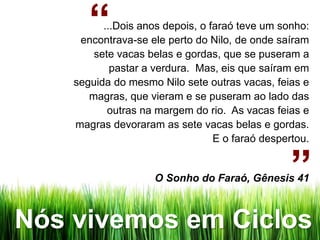 “  ...Dois anos depois, o faraó teve um sonho:
     encontrava-se ele perto do Nilo, de onde saíram
        sete vacas belas e gordas, que se puseram a
            pastar a verdura. Mas, eis que saíram em
    seguida do mesmo Nilo sete outras vacas, feias e
       magras, que vieram e se puseram ao lado das
           outras na margem do rio. As vacas feias e
    magras devoraram as sete vacas belas e gordas.
                                  E o faraó despertou.


                     O Sonho do Faraó, Gênesis 41 ”
Nós vivemos em Ciclos
 