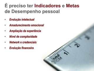 É preciso ter Indicadores e Metas
de Desempenho pessoal
•   Evolução intelectual
•   Amadurecimento emocional
•   Ampliação da experiência
•   Nível de complexidade
•   Network e credenciais
•   Evolução financeira
 