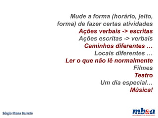 Mude a forma (horário, jeito,
forma) de fazer certas atividades
        Ações verbais -> escritas
        Ações escritas -> verbais
          Caminhos diferentes …
             Locais diferentes …
   Ler o que não lê normalmente
                           Filmes
                            Teatro
               Um dia especial…
                          Música!
 