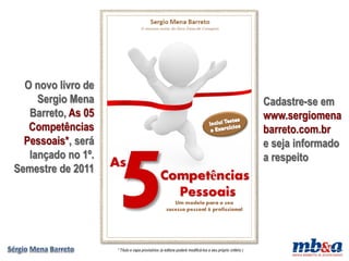 O novo livro de
     Sergio Mena                                                                                          Cadastre-se em
   Barreto, As 05                                                                                         www.sergiomena
   Competências                                                                                           barreto.com.br
  Pessoais*, será                                                                                         e seja informado
   lançado no 1º.                                                                                         a respeito
Semestre de 2011




                    * Título e capa provisórios (a editora poderá modificá-los a seu próprio critério )
 