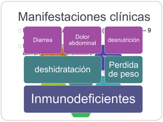 Manifestaciones clínicas
Periodo de incubación: 7 días (límites entre 1 – 9
días)
De días a meses, dependiente de edad,
alimentación y cantidad de ooquistes.
Inmunocopetentes
Diarrea acuosa
y explosiva
Náuseas,
vómito
Estreñimiento
Dolor
abdominal
Astenia,
hiporexia,
adinamia
Cefalea, fiebre,
vértigo.
Inmunodeficientes
deshidratación
Diarrea
Dolor
abdominal
Perdida
de peso
desnutrición
 