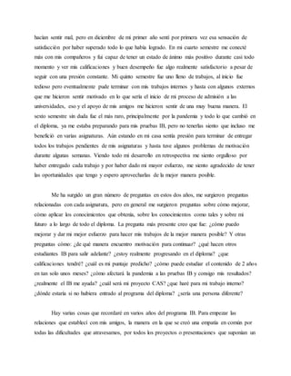 hacían sentir mal, pero en diciembre de mi primer año sentí por primera vez esa sensación de
satisfacción por haber superado todo lo que había logrado. En mi cuarto semestre me conecté
más con mis compañeros y fui capaz de tener un estado de ánimo más positivo durante casi todo
momento y ver mis calificaciones y buen desempeño fue algo realmente satisfactorio a pesar de
seguir con una presión constante. Mi quinto semestre fue uno lleno de trabajos, al inicio fue
tedioso pero eventualmente pude terminar con mis trabajos internos y hasta con algunos externos
que me hicieron sentir motivado en lo que sería el inicio de mi proceso de admisión a las
universidades, eso y el apoyo de mis amigos me hicieron sentir de una muy buena manera. El
sexto semestre sin duda fue el más raro, principalmente por la pandemia y todo lo que cambió en
el diploma, ya me estaba preparando para mis pruebas IB, pero no tenerlas siento que incluso me
benefició en varias asignaturas. Aún estando en mi casa sentía presión para terminar de entregar
todos los trabajos pendientes de mis asignaturas y hasta tuve algunos problemas de motivación
durante algunas semanas. Viendo todo mi desarrollo en retrospectiva me siento orgulloso por
haber entregado cada trabajo y por haber dado mi mayor esfuerzo, me siento agradecido de tener
las oportunidades que tengo y espero aprovecharlas de la mejor manera posible.
Me ha surgido un gran número de preguntas en estos dos años, me surgieron preguntas
relacionadas con cada asignatura, pero en general me surgieron preguntas sobre cómo mejorar,
cómo aplicar los conocimientos que obtenía, sobre los conocimientos como tales y sobre mi
futuro a lo largo de todo el diploma. La pregunta más presente creo que fue: ¿cómo puedo
mejorar y dar mi mejor esfuerzo para hacer mis trabajos de la mejor manera posible? Y otras
preguntas cómo: ¿de qué manera encuentro motivación para continuar? ¿qué hacen otros
estudiantes IB para salir adelante? ¿estoy realmente progresando en el diploma? ¿que
calificaciones tendré? ¿cuál es mi puntaje predicho? ¿cómo puede estudiar el contenido de 2 años
en tan solo unos meses? ¿cómo afectará la pandemia a las pruebas IB y consigo mis resultados?
¿realmente el IB me ayuda? ¿cuál será mi proyecto CAS? ¿que haré para mi trabajo interno?
¿dónde estaría si no hubiera entrado al programa del diploma? ¿sería una persona diferente?
Hay varias cosas que recordaré en varios años del programa IB. Para empezar las
relaciones que establecí con mis amigos, la manera en la que se creó una empatía en común por
todas las dificultades que atravesamos, por todos los proyectos o presentaciones que suponían un
 