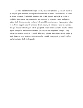 Los ciclos del IB finalmente llegan a su fin, sé que otro estudiante ya sea de la escuela o
de cualquier parte del mundo está a punto de experimentar lo mismo y de embarcarse en 2 años
de presión y esfuerzo. Nuevamente agradezco a la escuela y a Dios por lo que he crecido y
cambiado ya que pienso que estos cambios son para bien. Le agradezco a usted por haberme
guiado desde el tercer semestre, por haber leído esta biblia y por promover el pensamiento crítico
en mí. Nunca imaginé que el IB terminaría de esta manera, sin exámenes y hasta un poco más
fácil que cualquier otro año, pero todo lo que aprendí y crecí hicieron que estos dos años valieran
la pena, en especial por todas las conexiones que creé con mis compañeros y amigos. Estoy
ansioso por comenzar un nuevo ciclo en la universidad, un ciclo donde espero no procrastinar y
seguir dando mi mayor esfuerzo, espero aprovechar ese ciclo para convertirme en el científico
que he imaginado desde el año pasado.
 