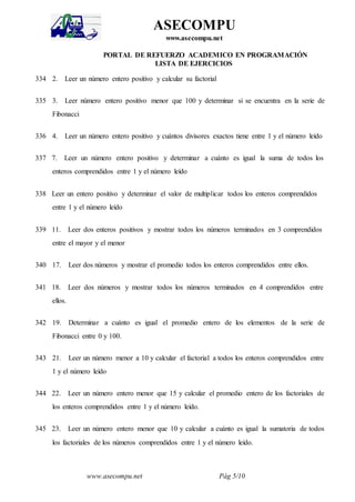 www.asecompu.net Pág 5/10
ASECOMPU
www.asecompu.net
PORTAL DE REFUERZO ACADEMICO EN PROGRAMACIÓN
LISTA DE EJERCICIOS
334 2. Leer un número entero positivo y calcular su factorial
335 3. Leer número entero positivo menor que 100 y determinar si se encuentra en la serie de
Fibonacci
336 4. Leer un número entero positivo y cuántos divisores exactos tiene entre 1 y el número leído
337 7. Leer un número entero positivo y determinar a cuánto es igual la suma de todos los
enteros comprendidos entre 1 y el número leído
338 Leer un entero positivo y determinar el valor de multiplicar todos los enteros comprendidos
entre 1 y el número leído
339 11. Leer dos enteros positivos y mostrar todos los números terminados en 3 comprendidos
entre el mayor y el menor
340 17. Leer dos números y mostrar el promedio todos los enteros comprendidos entre ellos.
341 18. Leer dos números y mostrar todos los números terminados en 4 comprendidos entre
ellos.
342 19. Determinar a cuánto es igual el promedio entero de los elementos de la serie de
Fibonacci entre 0 y 100.
343 21. Leer un número menor a 10 y calcular el factorial a todos los enteros comprendidos entre
1 y el número leído
344 22. Leer un número entero menor que 15 y calcular el promedio entero de los factoriales de
los enteros comprendidos entre 1 y el número leído.
345 23. Leer un número entero menor que 10 y calcular a cuánto es igual la sumatoria de todos
los factoriales de los números comprendidos entre 1 y el número leído.
 