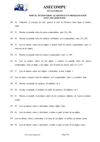 www.asecompu.net Pág 6/10
ASECOMPU
www.asecompu.net
PORTAL DE REFUERZO ACADEMICO EN PROGRAMACIÓN
LISTA DE EJERCICIOS
346 24. Utilizando el concepto de ciclo, generar la serie de Fibonacci hasta llegar al número
1000.
347 25. Mostrar en pantalla todos los pares comprendidos entre 20 y 200.
348 26. Mostrar en pantalla todos los números terminados en 6 comprendidos entre 25 y 205.
349 34. Leer un número entero de tres dígitos y mostrar todos los enteros comprendidos entre 1 y
cada uno de los dígitos.
350 35. Mostrar en pantalla todos los enteros comprendidos entre 1 y 100.
351 36. Leer un número entero de dos dígitos y mostrar en pantalla todos los enteros
comprendidos entre un dígito y otro dígito. ejm 38 todos los enteros entre el 3 y el 8.
352 37. Leer un número entero de n dígitos y determinar si tiene el dígito 7.
353 Leer un entero y mostrar todos los múltiplos de 5 comprendidos entre 1 y el número leído
354 39. Mostrar en pantalla los primeros 20 múltiplos de 3.
355 40. Escribir en pantalla el resultado de sumar los primeros 20 múltiplos de 3.
356 41. Mostrar en pantalla el promedio entero de los n primeros múltiplos de 3 para un número
n leído.
357 45. Leer un número entero y determinar cuántos dígitos tiene.
358 46. Leer un número entero y determinar a cuánto es igual al suma de sus dígitos.
359 Leer un número entero y determinar si la suma de sus dígitos es también un número primo.
360 49. Leer un número entero y determinar a cuánto es igual al suma de sus dígitos pares.
 