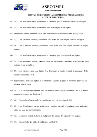 www.asecompu.net Pág 7/10
ASECOMPU
www.asecompu.net
PORTAL DE REFUERZO ACADEMICO EN PROGRAMACIÓN
LISTA DE EJERCICIOS
361 50. Leer un número entero y determinar a cuánto es igual el promedio entero de sus dígitos.
362 51. Leer un número entero y determinar cuál es el mayor de sus dígitos.
363 Determinar cuántos elementos de la serie de Fibonacci se encuentran entre 1000 y 2000.
364 53. Leer 2 números enteros y determinar cuál de los dos tiene mayor cantidad de dígitos.
365 54. Leer 2 números enteros y determinar cual de los dos tiene mayor cantidad de dígitos
primos.
366 55. Leer un número entero y determinar a cuánto es igual el primero de sus dígitos.
367 56. Leer un número entero y mostrar todos sus componentes numéricos o sea aquellos para
quienes el sea un múltiplo.
368 57. Leer números hasta que digiten 0 y determinar a cuánto es igual el promedio de los
números terminados en 5.
369 Leer números hasta que digiten 0, y determinar a cuanto es igual el promedio entero de los
número primos leídos.
370 59. Si 32768 es el tope superior para los números entero cortos, determinar cuál es el número
primo más cercano por debajo de él.
371 60. Generar los números del 1 al 10 utilizando un ciclo que vaya de 10 a 1.
372 61. Leer dos números enteros y determinar a cuánto es igual el producto mutuo del primer
dígito de cada uno de los números.
373 62. Mostrar en pantalla la tabla de multiplicar del número N, ingresado por teclado.
374 63. Generar todas las tablas de multiplicar del 1 al 10.
 