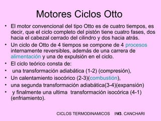 CICLOS TERMODINAMICOS ING. CANCHARI11
Motores Ciclos Otto
• El motor convencional del tipo Otto es de cuatro tiempos, es
decir, que el ciclo completo del pistón tiene cuatro fases, dos
hacia el cabezal cerrado del cilindro y dos hacia atrás.
• Un ciclo de Otto de 4 tiempos se compone de 4 procesos
internamente reversibles, además de una carrera de
alimentación y una de expulsión en el ciclo.
• El ciclo teórico consta de:
• una transformación adiabática (1-2) (compresión),
• Un calentamiento isocórico (2-3)(combustión),
• una segunda transformación adiabática(3-4)(expansión)
• y finalmente una ultima transformación isocórica (4-1)
(enfriamiento).
 