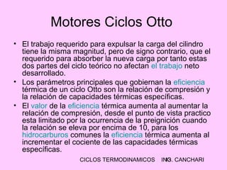 CICLOS TERMODINAMICOS ING. CANCHARI13
Motores Ciclos Otto
• El trabajo requerido para expulsar la carga del cilindro
tiene la misma magnitud, pero de signo contrario, que el
requerido para absorber la nueva carga por tanto estas
dos partes del ciclo teórico no afectan el trabajo neto
desarrollado.
• Los parámetros principales que gobiernan la eficiencia
térmica de un ciclo Otto son la relación de compresión y
la relación de capacidades térmicas específicas.
• El valor de la eficiencia térmica aumenta al aumentar la
relación de compresión, desde el punto de vista practico
esta limitado por la ocurrencia de la preignición cuando
la relación se eleva por encima de 10, para los
hidrocarburos comunes la eficiencia térmica aumenta al
incrementar el cociente de las capacidades térmicas
específicas.
 