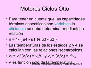 CICLOS TERMODINAMICOS ING. CANCHARI15
Motores Ciclos Otto
• Para tener en cuenta que las capacidades
térmicas específicas son variables la
eficiencia se debe determinar mediante la
relación
• n = 1- ( u4 - u1 )/( u3 - u2 )
• Las temperaturas de los estados 2 y 4 se
calculan con las relaciones isoentropicas
• vr2 = vr1*(v2/v1) = vr1/r y vr4 = (v4/v3) = r*vr3
• vr es función solo de la temperatura
 
