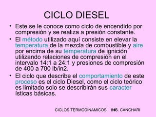 CICLOS TERMODINAMICOS ING. CANCHARI16
CICLO DIESEL
• Este se le conoce como ciclo de encendido por
compresión y se realiza a presión constante.
• El método utilizado aquí consiste en elevar la
temperatura de la mezcla de combustible y aire
por encima de su temperatura de ignición
utilizando relaciones de compresión en el
intervalo 14:1 a 24:1 y presiones de compresión
de 400 a 700 lb/in2.
• El ciclo que describe el comportamiento de este
proceso es el ciclo Diesel, como el ciclo teórico
es limitado solo se describirán sus caracter
ísticas básicas.
 