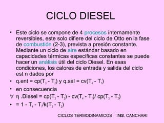 CICLOS TERMODINAMICOS ING. CANCHARI17
CICLO DIESEL
• Este ciclo se compone de 4 procesos internamente
reversibles, este solo difiere del ciclo de Otto en la fase
de combustión (2-3), prevista a presión constante.
Mediante un ciclo de aire estándar basado en
capacidades térmicas específicas constantes se puede
hacer un análisis útil del ciclo Diesel. En esas
condiciones, los calores de entrada y salida del ciclo
est n dados por
• q.ent = cp(T3 - T2) y q.sal = cv(T4 - T1)
• en consecuencia
∀ η .Diesel = cp(T3 - T2) - cv(T4 - T1)/ cp(T3 - T2)
• = 1 - T4 - T1/k(T3 - T2)
 