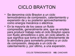 CICLOS TERMODINAMICOS ING. CANCHARI21
CICLO BRAYTON
• Se denomina ciclo Brayton a un ciclo
termodinámico de compresión, calentamiento y
expansión de y su posterior aprovechamiento
como energía mecánica o eléctrica.
• En la mayoría de los casos un fluido
compresible, generalmente aire, que se emplea
para producir trabajo neto el ciclo Brayton opera
con fluido atmosférico o aire, en ciclo abierto, lo
que significa que toma el fluido directamente de
la atmósfera para someterlo primero a un ciclo
de compresión, después a un ciclo de
calentamiento y, por último, a una expansión.
 