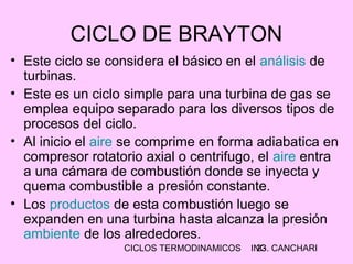CICLOS TERMODINAMICOS ING. CANCHARI23
CICLO DE BRAYTON
• Este ciclo se considera el básico en el análisis de
turbinas.
• Este es un ciclo simple para una turbina de gas se
emplea equipo separado para los diversos tipos de
procesos del ciclo.
• Al inicio el aire se comprime en forma adiabatica en
compresor rotatorio axial o centrifugo, el aire entra
a una cámara de combustión donde se inyecta y
quema combustible a presión constante.
• Los productos de esta combustión luego se
expanden en una turbina hasta alcanza la presión
ambiente de los alrededores.
 