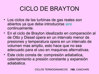 CICLOS TERMODINAMICOS ING. CANCHARI24
CICLO DE BRAYTON
• Los ciclos de las turbinas de gas reales son
abiertos ya que debe introducirse aire
continuamente.
• En el ciclo de Brayton idealizado en comparación al
de Otto y Diesel opera en un intervalo menor de
presiones y temperatura opera en un intervalo de
volumen mas amplio, esto hace que no sea
adecuado para el uso en maquinas alternativas.
• Este ciclo consta de: compresión adiabatica,
calentamiento a presión constante y expansión
adiabática.
 