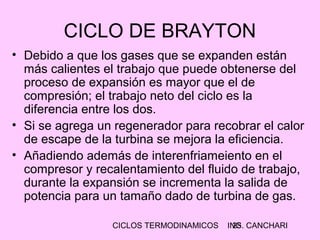 CICLOS TERMODINAMICOS ING. CANCHARI25
CICLO DE BRAYTON
• Debido a que los gases que se expanden están
más calientes el trabajo que puede obtenerse del
proceso de expansión es mayor que el de
compresión; el trabajo neto del ciclo es la
diferencia entre los dos.
• Si se agrega un regenerador para recobrar el calor
de escape de la turbina se mejora la eficiencia.
• Añadiendo además de interenfriameiento en el
compresor y recalentamiento del fluido de trabajo,
durante la expansión se incrementa la salida de
potencia para un tamaño dado de turbina de gas.
 
