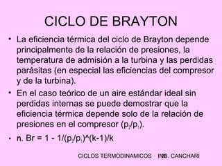 CICLOS TERMODINAMICOS ING. CANCHARI26
CICLO DE BRAYTON
• La eficiencia térmica del ciclo de Brayton depende
principalmente de la relación de presiones, la
temperatura de admisión a la turbina y las perdidas
parásitas (en especial las eficiencias del compresor
y de la turbina).
• En el caso teórico de un aire estándar ideal sin
perdidas internas se puede demostrar que la
eficiencia térmica depende solo de la relación de
presiones en el compresor (p2/p1).
• n. Br = 1 - 1/(p2/p1)^(k-1)/k
 
