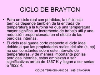 CICLOS TERMODINAMICOS ING. CANCHARI27
CICLO DE BRAYTON
• Para un ciclo real con perdidas, la eficiencia
térmica depende también de la entrada de
temperatura a la turbina ya que una temperatura
mayor significa un incremento de trabajo útil y una
reducción proporcionada en el efecto de las
pérdidas internas.
• El ciclo real queda corto respecto al ciclo ideal
debido a que las propiedades reales del aire (k, cp)
no son constantes sobre este intervalo de
temperaturas, y de manera importante por las
perdidas internas, estas empiezan a ser
significativas arriba de 1367 K y llegan a ser serias
a 1922 K.
 