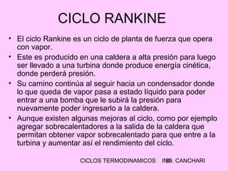 CICLOS TERMODINAMICOS ING. CANCHARI28
CICLO RANKINE
• El ciclo Rankine es un ciclo de planta de fuerza que opera
con vapor.
• Este es producido en una caldera a alta presión para luego
ser llevado a una turbina donde produce energía cinética,
donde perderá presión.
• Su camino continúa al seguir hacia un condensador donde
lo que queda de vapor pasa a estado líquido para poder
entrar a una bomba que le subirá la presión para
nuevamente poder ingresarlo a la caldera.
• Aunque existen algunas mejoras al ciclo, como por ejemplo
agregar sobrecalentadores a la salida de la caldera que
permitan obtener vapor sobrecalentado para que entre a la
turbina y aumentar así el rendimiento del ciclo.
 
