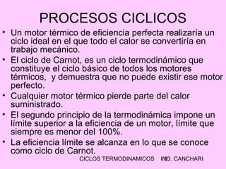 CICLOS TERMODINAMICOS ING. CANCHARI3
• Un motor térmico de eficiencia perfecta realizaría un
ciclo ideal en el que todo el calor se convertiría en
trabajo mecánico.
• El ciclo de Carnot, es un ciclo termodinámico que
constituye el ciclo básico de todos los motores
térmicos, y demuestra que no puede existir ese motor
perfecto.
• Cualquier motor térmico pierde parte del calor
suministrado.
• El segundo principio de la termodinámica impone un
límite superior a la eficiencia de un motor, límite que
siempre es menor del 100%.
• La eficiencia límite se alcanza en lo que se conoce
como ciclo de Carnot.
PROCESOS CICLICOS
 