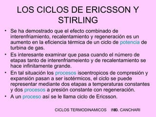 CICLOS TERMODINAMICOS ING. CANCHARI30
LOS CICLOS DE ERICSSON Y
STIRLING
• Se ha demostrado que el efecto combinado de
interenfriamiento, recalentamiento y regeneración es un
aumento en la eficiencia térmica de un ciclo de potencia de
turbina de gas.
• Es interesante examinar que pasa cuando el número de
etapas tanto de interenfriameiento y de recalentamiento se
hace infinitamente grande.
• En tal situación los procesos isoentropicos de compresión y
expansión pasan a ser isotérmicos, el ciclo se puede
representar mediante dos etapas a temperaturas constantes
y dos procesos a presión constante con regeneración.
• A un proceso así se le llama ciclo de Ericsson.
 
