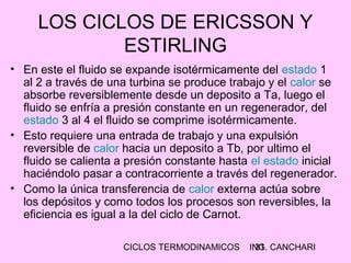CICLOS TERMODINAMICOS ING. CANCHARI31
LOS CICLOS DE ERICSSON Y
ESTIRLING
• En este el fluido se expande isotérmicamente del estado 1
al 2 a través de una turbina se produce trabajo y el calor se
absorbe reversiblemente desde un deposito a Ta, luego el
fluido se enfría a presión constante en un regenerador, del
estado 3 al 4 el fluido se comprime isotérmicamente.
• Esto requiere una entrada de trabajo y una expulsión
reversible de calor hacia un deposito a Tb, por ultimo el
fluido se calienta a presión constante hasta el estado inicial
haciéndolo pasar a contracorriente a través del regenerador.
• Como la única transferencia de calor externa actúa sobre
los depósitos y como todos los procesos son reversibles, la
eficiencia es igual a la del ciclo de Carnot.
 
