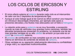 CICLOS TERMODINAMICOS ING. CANCHARI34
LOS CICLOS DE ERICSSON Y
ESTIRLING
• El único efecto externo al sistema durante cada ciclo es el intercambio
de calor con los 2 depósitos de temperaturas fijas.
• Aunque el ciclo trabaje igual al de Carnot es difícil construir una maquina
sin introducir desventajas inherentes, por ejemplo este opera a
presiones elevadas y los fluidos mas adecuados son el helio e hidrogeno
,
• La relación entre peso y potencia no es muy favorable, a excepción
cuando se trata de vehículos muy grandes como camiones, también las
elevadas temperaturas presentan un problema, no obstante una de las
mas grandes ventajas es su alta calidad de emisión ya que este es un
motor de combustión externa,
• El proceso de combustión es mas completo que en uno de combustión
interna en términos de contenido de bióxido de carbono,
• Otras ventajas es su operación relativamente silenciosa su confiabilidad
y larga vida y su capacidad multicombustible.
 